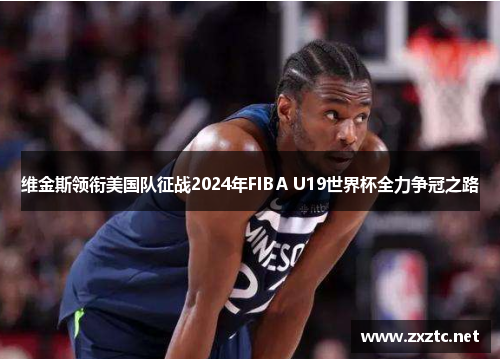 维金斯领衔美国队征战2024年FIBA U19世界杯全力争冠之路